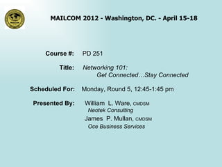 MAILCOM 2012 - Washington, DC. - April 15-18




    Course #:     PD 251

         Title:   Networking 101:
                      Get Connected…Stay Connected

Scheduled For:    Monday, Round 5, 12:45-1:45 pm

Presented By:      William L. Ware, CMDSM
                    Neotek Consulting
                  James P. Mullan, CMDSM
                    Oce Business Services
 