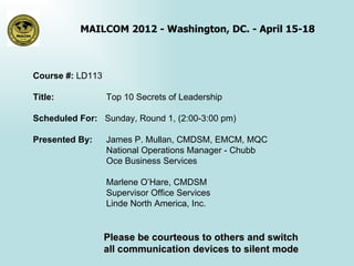 MAILCOM 2012 - Washington, DC. - April 15-18



Course #: LD113

Title:            Top 10 Secrets of Leadership

Scheduled For: Sunday, Round 1, (2:00-3:00 pm)

Presented By:     James P. Mullan, CMDSM, EMCM, MQC
                  National Operations Manager - Chubb
                  Oce Business Services

                  Marlene O’Hare, CMDSM
                  Supervisor Office Services
                  Linde North America, Inc.


                  Please be courteous to others and switch
                  all communication devices to silent mode
 