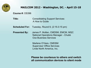 MAILCOM 2012 - Washington, DC. - April 15-18

Course #: OS396

Title:            Consolidating Support Services:
                  A How to Guide

Scheduled For:    Tuesday, Round 9, (2:15-3:15 pm)

Presented By:     James P. Mullan, CMDSM, EMCM, MQC
                  National Operations Manager - Chubb
                  Oce Business Services

                   Marlene O’Hare, CMDSM
                   Supervisor Office Services
                   Linde North America, Inc.


                  Please be courteous to others and switch
                  all communication devices to silent mode
 