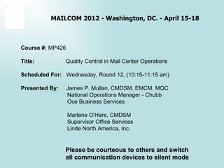 Object 7




                     MAILCOM 2012 - Washington, DC. - April 15-18



           Course #: MP426

           Title:          Quality Control in Mail Center Operations

           Scheduled For: Wednesday, Round 12, (10:15-11:15 am)

           Presented By:     James P. Mullan, CMDSM, EMCM, MQC
                             National Operations Manager - Chubb
                             Oce Business Services

                             Marlene O’Hare, CMDSM
                             Supervisor Office Services
                             Linde North America, Inc.


                           Please be courteous to others and switch
                           all communication devices to silent mode
 