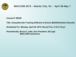 MAILCOM 2013 - Atlantic City, NJ. - April 28-May 1
Course #: SS259
Title: Using Barcode Tracking Software to Ensure Mail/Distribution Security
Scheduled For: Monday, April 29, 2013, Round Five, 2:15-3:15 pm
Presented By: Bruce E. Little, Vice President, SCLogic
MAILCOM Conference
 
