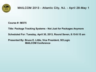 MAILCOM 2013 - Atlantic City, NJ. - April 28-May 1
Course #: IM375
Title: Package Tracking Systems - Not Just for Packages Anymore
Scheduled For: Tuesday, April 30, 2013, Round Seven, 8:15-9:15 am
Presented By: Bruce E. Little, Vice President, SCLogic
MAILCOM Conference
 
