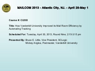 MAILCOM 2013 - Atlantic City, NJ. - April 28-May 1
Course #: CU393
Title: How Vanderbilt University Improved its Mail Room Efficiency by
Automating Tracking
Scheduled For: Tuesday, April 30, 2013, Round Nine, 2:15-3:15 pm
Presented By: Bruce E. Little, Vice President, SCLogic
Mickey Anglea, Postmaster, Vanderbilt University
 