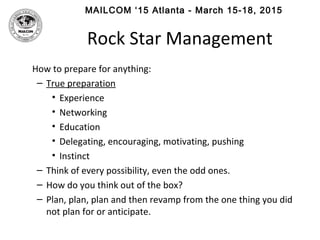 MAILCOM ‘15 Atlanta - March 15-18, 2015
Rock Star Management
How to prepare for anything:
– True preparation
• Experience
• Networking
• Education
• Delegating, encouraging, motivating, pushing
• Instinct
– Think of every possibility, even the odd ones.
– How do you think out of the box?
– Plan, plan, plan and then revamp from the one thing you did
not plan for or anticipate.
 