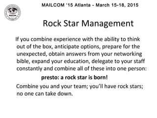 MAILCOM ‘15 Atlanta - March 15-18, 2015
Rock Star Management
If you combine experience with the ability to think
out of the box, anticipate options, prepare for the
unexpected, obtain answers from your networking
bible, expand your education, delegate to your staff
constantly and combine all of these into one person:
presto: a rock star is born!
Combine you and your team; you’ll have rock stars;
no one can take down.
 