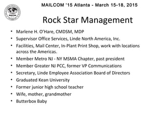 MAILCOM ‘15 Atlanta - March 15-18, 2015
Rock Star Management
• Marlene H. O’Hare, CMDSM, MDP
• Supervisor Office Services, Linde North America, Inc.
• Facilities, Mail Center, In-Plant Print Shop, work with locations
across the Americas.
• Member Metro NJ - NY MSMA Chapter, past president
• Member Greater NJ PCC, former VP Communications
• Secretary, Linde Employee Association Board of Directors
• Graduated Kean University
• Former junior high school teacher
• Wife, mother, grandmother
• Butterbox Baby
 
