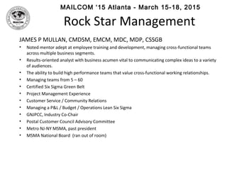 MAILCOM ‘15 Atlanta - March 15-18, 2015
Rock Star Management
JAMES P MULLAN, CMDSM, EMCM, MDC, MDP, CSSGB
• Noted mentor adept at employee training and development, managing cross-functional teams
across multiple business segments.
• Results-oriented analyst with business acumen vital to communicating complex ideas to a variety
of audiences.
• The ability to build high performance teams that value cross-functional working relationships.
• Managing teams from 5 – 60
• Certified Six Sigma Green Belt
• Project Management Experience
• Customer Service / Community Relations
• Managing a P&L / Budget / Operations Lean Six Sigma
• GNJPCC, Industry Co-Chair
• Postal Customer Council Advisory Committee
• Metro NJ-NY MSMA, past president
• MSMA National Board (ran out of room)
 