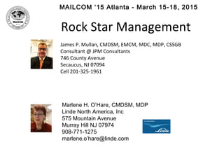 MAILCOM ‘15 Atlanta - March 15-18, 2015
Rock Star Management
James P. Mullan, CMDSM, EMCM, MDC, MDP, CSSGB
Consultant @ JPM Consultants
746 County Avenue
Secaucus, NJ 07094
Cell 201-325-1961
Marlene H. O’Hare, CMDSM, MDP
Linde North America, Inc
575 Mountain Avenue
Murray Hill NJ 07974
908-771-1275
marlene.o’hare@linde.com
 
