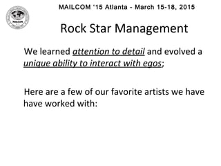 MAILCOM ‘15 Atlanta - March 15-18, 2015
Rock Star Management
We learned attention to detail and evolved a
unique ability to interact with egos;
Here are a few of our favorite artists we have
have worked with:
 