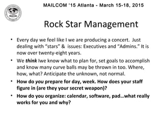 MAILCOM ‘15 Atlanta - March 15-18, 2015
Rock Star Management
• Every day we feel like I we are producing a concert. Just
dealing with “stars” & issues: Executives and “Admins.” It is
now over twenty-eight years.
• We think Iwe know what to plan for, set goals to accomplish
and know many curve balls may be thrown in too. Where,
how, what? Anticipate the unknown, not normal.
• How do you prepare for day, week. How does your staff
figure in (are they your secret weapon)?
• How do you organize: calendar, software, pad…what really
works for you and why?
 