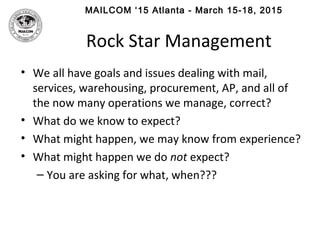 MAILCOM ‘15 Atlanta - March 15-18, 2015
Rock Star Management
• We all have goals and issues dealing with mail,
services, warehousing, procurement, AP, and all of
the now many operations we manage, correct?
• What do we know to expect?
• What might happen, we may know from experience?
• What might happen we do not expect?
– You are asking for what, when???
 