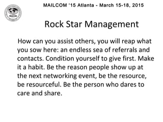 MAILCOM ‘15 Atlanta - March 15-18, 2015
Rock Star Management
How can you assist others, you will reap what
you sow here: an endless sea of referrals and
contacts. Condition yourself to give first. Make
it a habit. Be the reason people show up at
the next networking event, be the resource,
be resourceful. Be the person who dares to
care and share.
 