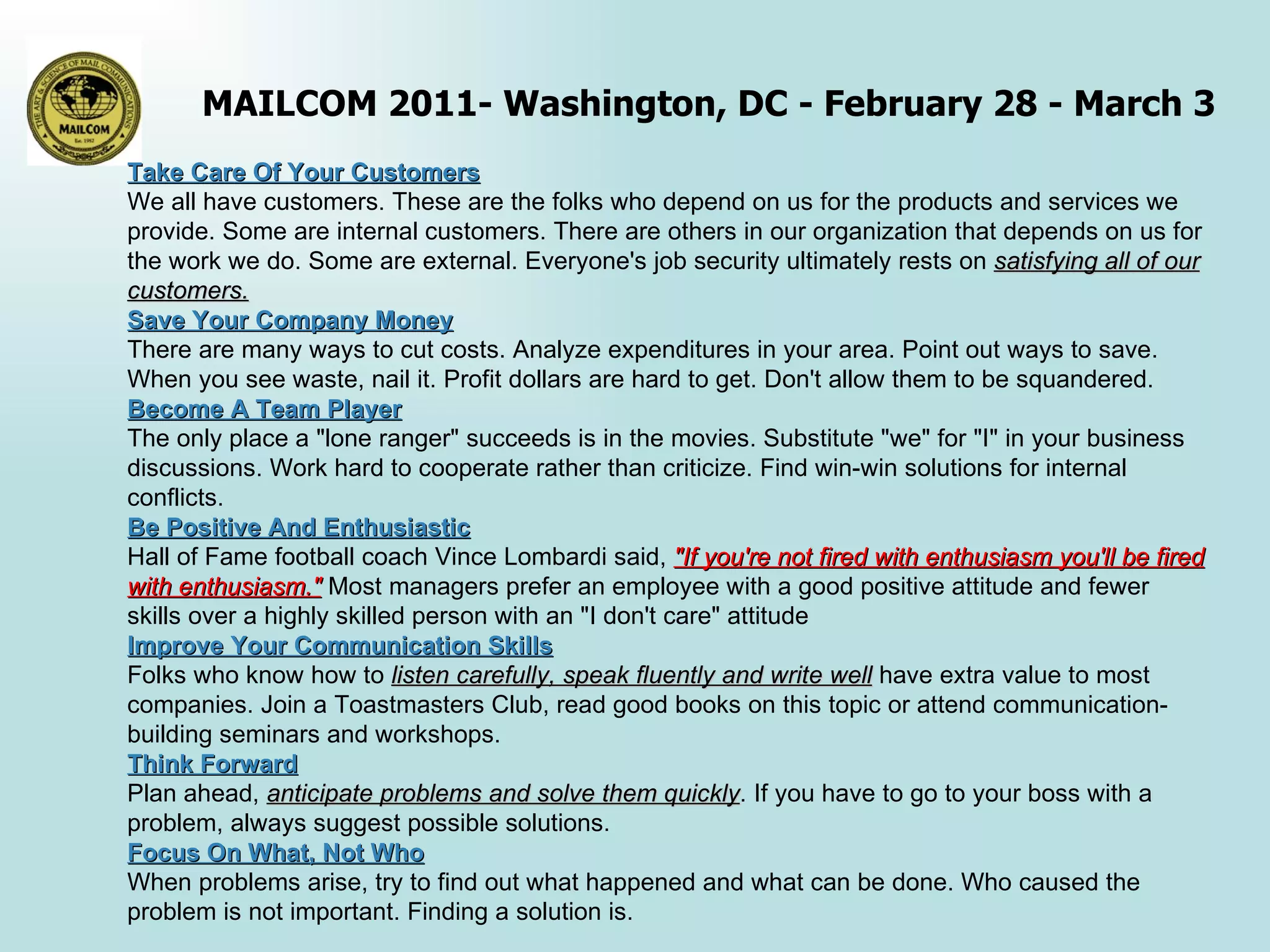 Take Care Of Your Customers We all have customers. These are the folks who depend on us for the products and services we provide. Some are internal customers. There are others in our organization that depends on us for the work we do. Some are external. Everyone's job security ultimately rests on  satisfying all of our customers. Save Your Company Money   There are many ways to cut costs. Analyze expenditures in your area. Point out ways to save. When you see waste, nail it. Profit dollars are hard to get. Don't allow them to be squandered. Become A Team Player   The only place a "lone ranger" succeeds is in the movies. Substitute "we" for "I" in your business discussions. Work hard to cooperate rather than criticize. Find win-win solutions for internal conflicts. Be Positive And Enthusiastic   Hall of Fame football coach Vince Lombardi said,  "If you're not fired with enthusiasm you'll be fired with enthusiasm."  Most managers prefer an employee with a good positive attitude and fewer skills over a highly skilled person with an "I don't care" attitude Improve Your Communication Skills Folks who know how to  listen carefully, speak fluently and write well  have extra value to most companies. Join a Toastmasters Club, read good books on this topic or attend communication-building seminars and workshops. Think Forward Plan ahead,  anticipate problems and solve them quickly . If you have to go to your boss with a problem, always suggest possible solutions. Focus On What, Not Who   When problems arise, try to find out what happened and what can be done. Who caused the problem is not important. Finding a solution is. 