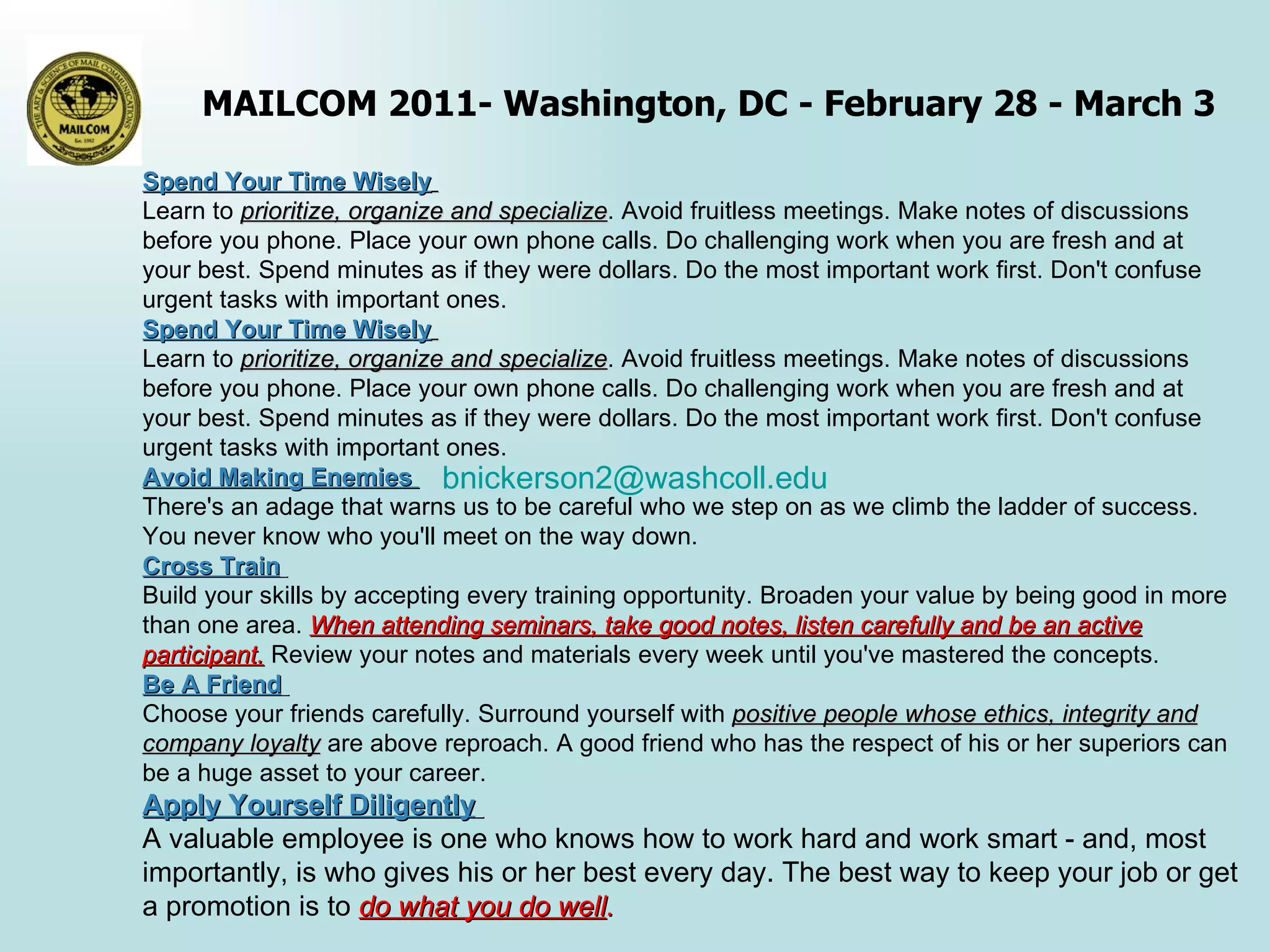 Spend Your Time Wisely   Learn to  prioritize, organize and specialize . Avoid fruitless meetings. Make notes of discussions before you phone. Place your own phone calls. Do challenging work when you are fresh and at your best. Spend minutes as if they were dollars. Do the most important work first. Don't confuse urgent tasks with important ones. Spend Your Time Wisely   Learn to  prioritize, organize and specialize . Avoid fruitless meetings. Make notes of discussions before you phone. Place your own phone calls. Do challenging work when you are fresh and at your best. Spend minutes as if they were dollars. Do the most important work first. Don't confuse urgent tasks with important ones. Avoid Making Enemies  There's an adage that warns us to be careful who we step on as we climb the ladder of success. You never know who you'll meet on the way down.  Cross Train   Build your skills by accepting every training opportunity. Broaden your value by being good in more than one area.  When attending seminars, take good notes, listen carefully and be an active participant.  Review your notes and materials every week until you've mastered the concepts. Be A Friend   Choose your friends carefully. Surround yourself with  positive people whose ethics, integrity and company loyalty  are above reproach. A good friend who has the respect of his or her superiors can be a huge asset to your career. Apply Yourself Diligently   A valuable employee is one who knows how to work hard and work smart - and, most importantly, is who gives his or her best every day. The best way to keep your job or get a promotion is to  do what you do well . [email_address] 