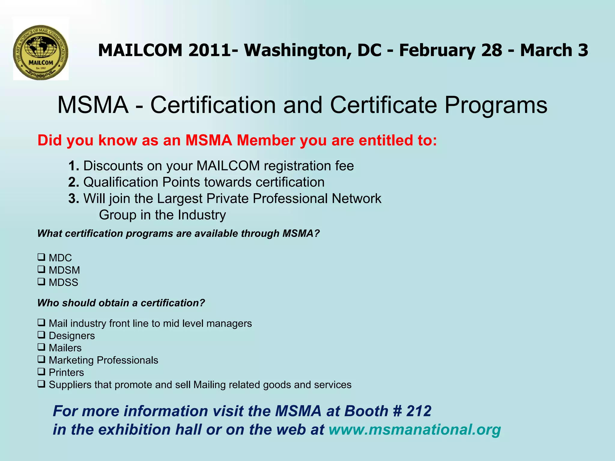 MSMA - Certification and Certificate Programs What certification programs are available through MSMA? MDC MDSM MDSS Who should obtain a certification?  Mail industry front line to mid level managers Designers Mailers Marketing Professionals Printers  Suppliers that promote and sell Mailing related goods and services     Did you know as an MSMA Member you are entitled to: 1.  Discounts on your MAILCOM registration fee 2.  Qualification Points towards certification 3.  Will join the Largest Private Professional Network  Group in the Industry For more information visit the MSMA at Booth # 212  in the exhibition hall or on the web at  www.msmanational.org 