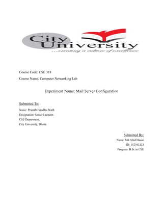 Course Code: CSE 318
Course Name: Computer Networking Lab
Experiment Name: Mail Server Configuration
Submitted To:
Name: Pranab Bandhu Nath
Designation: Senior Lecturer,
CSE Department,
City University, Dhaka
Submitted By:
Name: Md Abid Hasan
ID: 152392323
Program: B.Sc in CSE
 