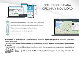 Herramienta de productividad y localización de Telefónica. digitalizado procesos manuales, generando
eficiencia de costos.
- Movilidad APP - aplicación instalada en sus smartphones, ayuda a gestionar de manera eficiente su carga
de trabajo.
- Movilidad GPS – incluye GPS con batería autónoma por 2 días, para colocar en carga y saber localización y
ruta desplegada.
- Teletrabajo / Oficina – gestión a través de PC, permite registrar inicio y fin de jornada y monitoreo de
presencia.
SOLUCIONES PARA
OFICINA Y MOVILIDAD
 