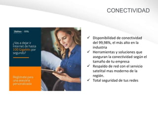CONECTIVIDAD
25GB
40GB
 Disponibilidad de conectividad
del 99,98%, el más alto en la
industria
 Herramientas y soluciones que
aseguran la conectividad según el
tamaño de tu empresa
 Respaldo de red con el servicio
satelital mas moderno de la
región.
 Total seguridad de tus redes
 