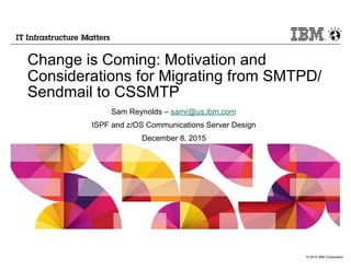 © 2015 IBM Corporation
Change is Coming: Motivation and
Considerations for Migrating from SMTPD/
Sendmail to CSSMTP
Sam Reynolds – samr@us.ibm.com
ISPF and z/OS Communications Server Design
December 8, 2015
 