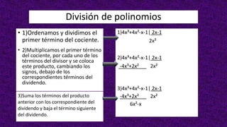 División de polinomios
• 1)Ordenamos y dividimos el
primer término del cociente.
• 2)Multiplicamos el primer término
del cociente, por cada uno de los
términos del divisor y se coloca
este producto, cambiando los
signos, debajo de los
correspondientes términos del
dividendo.
3)Suma los términos del producto
anterior con los correspondiente del
dividendo y baja el término siguiente
del dividendo.
1)4x³+4x²-x-1| 2x-1
2x²
2)4x³+4x²-x-1| 2x-1
-4x³+2x² 2x²
3)4x³+4x²-x-1| 2x-1
-4x³+2x² 2x²
6x²-x
 