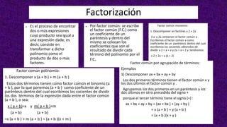 Factorización
● Es el proceso de encontrar
dos o más expresiones
cuyo producto sea igual a
una expresión dada; es
decir, consiste en
transformar a dicho
polinomio como el
producto de dos o más
factores.
● Por factor común: se escribe
el factor común (F.C.) como
un coeficiente de un
paréntesis y dentro del
mismo se colocan los
coeficientes que son el
resultado de dividir cada
término del polinomio por el
F.C.
Factor común monomio:
1. Descomponer en factores a 2 + 2a
2 a y 2a contienen el factor común a .
Escribimos el factor común a como
coeficiente de un paréntesis dentro del cual
escribimos los cocientes obtenidos de
dividir a 2 ÷ a = a y 2a ÷ a = 2 y tendremos:
a 2 + 2a = a (a + 2)
Factor común polinomio:
1. Descomponer x (a + b ) + m (a + b )
Estos dos términos tienen como factor común el binomio (a
+ b ), por lo que ponemos (a + b ) como coeficiente de un
paréntesis dentro del cual escribimos los cocientes de dividir
los dos términos de la expresión dada entre el factor común
(a + b ), o sea:
x ( a + b)=x y m( a + b )=m
(a + b) (a + b)
=x (a + b ) + m (a + b ) = (a + b )(x + m )
Factor común por agrupación de términos:
Ejemplos
1) Descomponer ax + bx + ay + by
Los dos primeros términos tienen el factor común x y
los dos últimos el factor común y .
Agrupamos los dos primeros en un paréntesis y los
dos últimos en otro precedido del signo +
porque el tercer término tiene el signo (+) :
ax + bx + ay + by = (ax + bx ) + (ay + by )
= x (a + b ) + y (a + b )
= (a + b )(x + y )
 