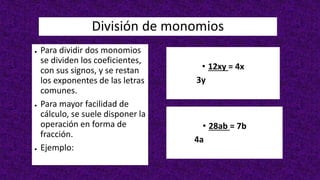 División de monomios
● Para dividir dos monomios
se dividen los coeficientes,
con sus signos, y se restan
los exponentes de las letras
comunes.
● Para mayor facilidad de
cálculo, se suele disponer la
operación en forma de
fracción.
● Ejemplo:
• 12xy = 4x
3y
• 28ab = 7b
4a
 