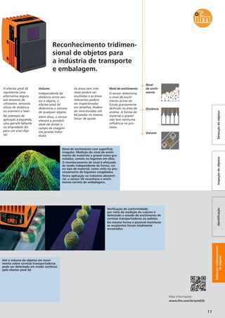 Detecçãotridimensional
deobjetos
IdentificaçãoInspeçãodeobjetosDetecçãodeobjetos
11
O efector pmd 3d
representa uma
alternativa segura
aos sensores de
ultrassom, sensores
óticos de distância
ou scanners a laser.
No exemplo de
aplicação à esquerda,
uma garrafa faltante
no engradado dis-
para um sinal digi-
tal.
Volume:
Independente da
distância entre sen-
sor e objeto, o
efector pmd 3d
determina o volume
de qualquer objeto.
Além disso, o sensor
oferece a possibili-
dade de dividir o
campo da imagem
em janelas indivi-
duais.
As áreas sem inte-
resse podem ser
ocultadas e as áreas
relevantes podem
ser inspecionadas
em detalhes. Podem
ser monitoradas até
64 janelas no mesmo
limiar de ajuste.
Nível de enchimento:
O sensor determina
o nível de enchi-
mento acima do
fundo previamente
definido na área de
análise. A forma do
material a granel
não tem nenhuma
influência no pro-
cesso.
Mais informações:
www.ifm.com/br/pmd3d
Reconhecimento tridimen-
sional de objetos para
a indústria de transporte
e embalagem.
Nível de enchimento com superfície
irregular: Medição do nível de enchi-
mento de materiais a granel como gra-
nulados, cereais ou legumes em silos.
O monitoramento de nível é efetuado
de modo independente da forma, cor
ou tipo de material, como visto no pro-
cessamento de legumes congelados.
Outra aplicação na indústria alimentí-
cia: o sensor 3D reconhece o enchi-
mento correto de embalagens.
Até o volume de objetos em movi-
mento sobre correias transportadoras
pode ser detectado em modo contínuo
pelo efector pmd 3d.
Verificação de conformidade:
por meio da medição do volume é
detectado o estado de enchimento de
correias transportadoras ou paletes.
Da mesma forma é possível monitorar
se recipientes foram totalmente
esvaziados.
Nível
de enchi-
mento
Distância
Volume
 