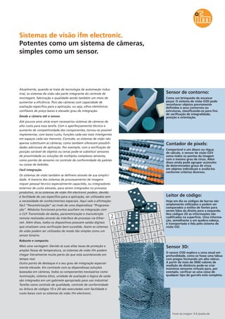Contador de pixels:
Comparável a um ábaco ou régua
de cálculo, o sensor de visão O2V
soma todos os pontos da imagem
com o mesmo grau de cinza. Além
disso ainda pode agrupar acúmulos
de determinados graus de cinza
em objetos individuais e avaliá-los
conforme critérios diversos.
Leitor de código:
Hoje em dia os códigos de barras são
amplamente utilizados e podem ser
comparados a estilos de fontes para
serem lidos da direita para a esquerda.
Nos códigos 2D as informações são
codificadas na superfície. Uma informa-
ção, semelhante a um quebra-cabeça,
é transportada e lida pelo sistema de
visão O2I.
Sensor de contorno:
Como um brinquedo de encaixar
peças: O sistema de visão O2D pode
reconhecer objetos previamente
definidos e seus contornos ou
estruturas, classificando-os para fins
de verificação de integralidade,
posição e orientação.
Sistemas de visão ifm electronic.
Potentes como um sistema de câmeras,
simples como um sensor.
Sensor 3D:
O sensor O3D explora a cena atual em
profundidade, como se fosse uma tábua
com pregos formando um alto relevo.
A partir de mais de 3000 valores de
medição de distância pode-se criar
inúmeros sensores virtuais para, por
exemplo, verificar se uma caixa de
qualquer tipo de garrafa está completa.
Fonte da imagem: R.B./pixelio.de
Atualmente, quando se trata de tecnologia de automação indus-
trial, os sistemas de visão são parte integrante do controle de
montagem, fabricação e qualidade sendo também um meio de
aumentar a eficiência. Pois são câmeras com capacidade de
avaliação específica para a aplicação, ou seja, olhos eletrônicos
confiáveis de preço baixo e elevado grau de integração.
Desde a câmera até o sensor.
Até poucos anos atrás eram necessários sistemas de câmeras de
alto custo para essa tarefa. Com o aperfeiçoamento técnico e
aumento de competitividade dos componentes, tornou-se possível
implementar, com baixo custo, funções cada vez mais inteligentes
em espaços cada vez menores. Contudo, os sistemas de visão não
apenas substituem as câmeras, como também oferecem possibili-
dades adicionais de aplicação. Por exemplo, com a verificação de
posição variável de objetos ou cenas pode-se substituir sensores
de proximidade ou soluções de múltiplos complexos sensores,
como pontes de sensores no controle de conformidade de paletes
ou caixas de bebidas.
Fácil integração.
Os sistemas de visão também se definem através de sua simplici-
dade. A maioria dos sistemas de processamento de imagens
requer pessoal técnico especialmente capacitdo, ou integradores
externos de custo elevado, para serem integrados no processo
produtivo. Já os sistemas de visão ifm electronic podem, devido
à facilidade de uso específico para a aplicação, ser utilizados sem
a necessidade de conhecimentos especiais. Aqui vale a afirmação:
fácil “Parametrização” ao invés de uma dispendiosa “Programa-
ção”. Módulos funcionais prontos auxiliam na integração com
o CLP. Transmissão de dados, parametrização e manutenção
remota realizadas através da interface de processo via Ether-
net. Além disso, todos os dispositivos possuem saídas digitais
que sinalizam uma verificação bem-sucedida. Assim os sistemas
de visão podem ser utilizados de modo tão simples como um
sensor binário.
Robusto e compacto.
Mais uma vantagem: Devido às suas altas taxas de proteção e
amplas faixas de temperatura, os sistemas de visão ifm podem
chegar literalmente muito perto do que está acontecendo em
tempo real.
Outro ponto de destaque é o seu grau de integração especial-
mente elevado. Em contraste com as dispendiosas soluções
baseadas em câmeras, todos os componentes necessários como
iluminação, sistema ótico, unidade de avaliação e lógica de saída
são integrados em um gabinete apropriado para uso industrial.
Tarefas como controle de qualidade, controle de conformidade
ou leitura de códigos 1D e 2D são executadas com facilidade e
custo baixo com os sistemas de visão ifm electronic.
 