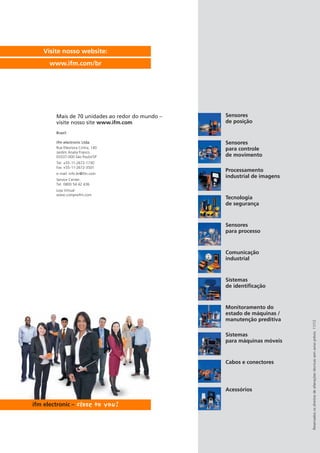 Reservadososdireitosdealteraçõestécnicassemavisoprévio.11/12
Visite nosso website:
www.ifm.com/br
Mais de 70 unidades ao redor do mundo –
visite nosso site www.ifm.com
Brazil
ifm electronic Ltda.
Rue Eleonora Cintra, 140
Jardim Analia Franco
03337-000 São Paulo/SP
Tel. +55-11-2672-1730
Fax +55-11-2672-3501
e-mail: info.br@ifm.com
Service Center:
Tel. 0800 54 42 436
Loja Virtual:
www.compreifm.com
Sensores
de posição
Sensores
para controle
de movimento
Processamento
industrial de imagens
Tecnologia
de segurança
Sensores
para processo
Monitoramento do
estado de máquinas /
manutenção preditiva
Comunicação
industrial
Sistemas
de identificação
Sistemas
para máquinas móveis
Cabos e conectores
Acessórios
 