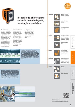7
Detecçãotridimensional
deobjetos
IdentificaçãoInspeçãodeobjetosDetecçãodeobjetos
Ao invés de um
contorno definido,
o usuário estabelece
características relati-
vas, por meio das
quais o sensor avalia
um objeto ou um
cenário. Dentro de
tolerâncias livre-
mente ajustáveis, o
sensor capta carac-
terísticas como su-
perfície, tamanho,
circularidade ou
compacidade de um
objeto. Adicional-
mente podem ser
utilizados também
os graus de cinza
para a avaliação.
No controle cheio /
vazio de recipientes
de transporte e de
produção, o sensor
de visão O2V é
utilizado com con-
fiabilidade.
A imagem à es-
querda mostra, por
exemplo, de uma
verificação de uma
forma de chocolate
controle cheio /
vazio.
Mais informações:
www.ifm.com/br/object-inspection
Inspeção de objetos para
controle de embalagens,
fabricação e qualidade.
Também é possível o reconhecimento
de chapa dupla em sistemas automáti-
cos de garras, tal como frequentemente
utilizado na indústria automotiva, bem
como a contagem de chapas de metal
ou clipes de fixação. Devido aos seus
reflexos variáveis, esses objetos não
podem ser bem retratados através de
um contorno.
O sistema de visão ifm verifica a
presença de etiquetas adesivas ou
inscrições impressas, como, por exem-
plo, a data de produção ou de validade.
O sensor também reconhece com segu-
rança identificações coloridas, como
pontos de montagem ou marcações de
falhas, aplicadas manual ou mecanica-
mente.
Posição
Forma
Contraste
Coordenadas hori-
zontal e vertical
do centro de gra-
vidade do objeto
Orientação em
graus
Circularidade,
retangularidade,
compacidade
Homogeneidade,
valores mínimo,
médio e máximo
da escala de cinza
Área em número
de pixels
Raio externo e
interno
Tamanho Largura e altura
externa e interna
Número Objetos
Furos no objeto
 