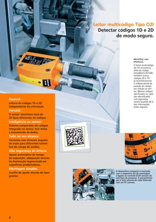 8
Flexível:
Leitura de códigos 1D e 2D
independente da orientação.
Versátil:
O sensor reconhece mais de
20 tipos diferentes de códigos.
Inteligência no sensor:
Sistema comparador de códigos
integrado no sensor. Isso reduz
a transmissão de dados.
Tudo ao seu alcance:
Variantes com diversos ângulos
de visão para diferentes taman-
hos do campo de análise.
Alta segurança de leitura:
Ajuste automático do tempo
de exposição, adequação através
de iluminação segmentada em
superfícies problemáticas.
Montagem simples:
Auxílio de ajuste através de laser
pointer.
O dispositivo compacto é montado
com o respectivo kit de montagem
e ligado ao controle (CLP) através da
interface de processo. A parametriza-
ção é feita através do cabo Ethernet
com um PC comum.
Identificar com
eficiência.
O leitor multicódigo
da ifm reconhece,
além do código
DataMatrix ECC200,
também outros
códigos 2D e 1D.
O reconhecimento
é independente da
posição do código
em relação ao sen-
sor. Mesmo códigos
danificados ou sujos
são identificados
com segurança,
mesmo quando 28 %
das informações
estão ilegíveis.
Leitor multicódigo Tipo O2I
Detectar códigos 1D e 2D
de modo seguro.
 