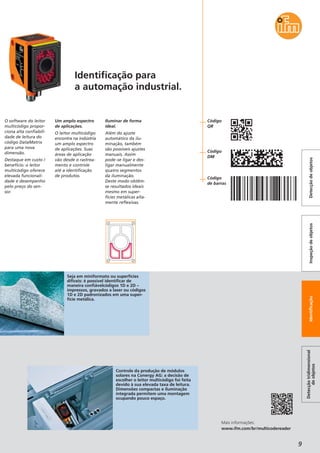 9
O software do leitor
multicódigo propor-
ciona alta confiabili-
dade de leitura do
código DataMatrix
para uma nova
dimensão.
Destaque em custo /
benefício: o leitor
multicódigo oferece
elevada funcionali-
dade e desempenho
pelo preço do sen-
sor.
Um amplo espectro
de aplicações.
O leitor multicódigo
encontra na indústria
um amplo espectro
de aplicações. Suas
áreas de aplicação
vão desde o rastrea-
mento e controle
até a identificação
de produtos.
Iluminar de forma
ideal.
Além do ajuste
automático da ilu-
minação, também
são possíveis ajustes
manuais. Assim
pode-se ligar e des-
ligar manualmente
quatro segmentos
da iluminação.
Deste modo obtêm-
se resultados ideais
mesmo em super-
fícies metálicas alta-
mente reflexivas.
Controle da produção de módulos
solares na Conergy AG: a decisão de
escolher o leitor multicódigo foi feita
devido à sua elevada taxa de leitura.
Dimensões compactas e iluminação
integrada permitem uma montagem
ocupando pouco espaço.
Mais informações:
www.ifm.com/br/multicodereader
Detecçãotridimensional
deobjetos
IdentificaçãoInspeçãodeobjetosDetecçãodeobjetos
Identificação para
a automação industrial.
Seja em miniformato ou superfícies
difíceis: é possível identificar de
maneira confiávelcódigos 1D e 2D –
impressos, gravados a laser ou códigos
1D e 2D padronizados em uma super-
fície metálica.
Código
QR
Código
DM
Código
de barras
 