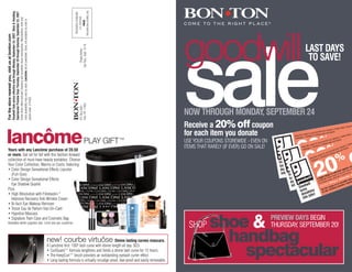 THE BON-TON STORES, INC.
                                                    Spectacular Preview Days Thursday, September 20 through Saturday, September 23, 2007.
                                                    Goodwill Sale prices effective now through Monday, September 24, 2007. Shoe & Handbag




                                                                                                                                                                           PRESORTED STANDARD
                                                                                                                                                                               U.S. POSTAGE
                                                    Entire Stock offers exclude Clearance and Incredible Value merchandise. Merchandise, style and
                                                    color availability may vary by store. Lancôme not at Lewistown. Sorry, not available by mail or




                                                                                                                                                                                   PAID
                                                                                                                                                                                                                                           goodwill
For the store nearest you, visit us at bonton.com




                                                                                                                                                                                Sat.-Tues., Sept. 15-18.
                                                                                                                                                                                                                                                                                                                   LAST DAYS




                                                                                                                                                                                                                                           sale
                                                                                                                                                                                     Please deliver
                                                                                                                                                                                                                                                                                                                    TO SAVE!
                                                    phone order. [14162]




                                                                                                                                                                                York, PA 17405
                                                                                                                                                                                P Box 2821




                                                                                                                                                                                                                                           NOW THROUGH MONDAY, SEPTEMBER 24
                                                                                                                                                                                 .O.




                                                                                                                                                                                                                                           Receive a 20% off coupon                                                                                                                            ’s
                                                                                                                                                                                                                                                                                                                                                                                 e, Carson
                                                                                                                                                                                                                                                                                                                                                                      ston Stor
                                                                                                                                                                                                                                                                                                                                                         ner’s, Bo
                                                                                                                                                                                                                                                                                                                                              Ton, Berg




lancômePLAY GIFT™                                                                                                                                                                                                                          for each item you donate                                                              local Bon- e and receive




                                                                                                                                                                                                                                                                                                            of
                                                                                                                                                                                                                                                                                                                       to your
                                                                                                                                                                                                                                                                                                                                     risian stor
                                                                                                                                                                                                                                                                                                              coupon                                                                          ,
                                                                                                                                                                                                                                                                                                                                                                                    n Store
                                                                                                                                                                                                                                                                                                   Bring this , Younkers or Pa                                               Bosto
                                                                                                                                                                                                                                                                                                                                                                     ner’s,

                                                                                                                                                                                                                                                                                                                                            %
                                                                                                                                                                                                                                                                                                             r’s
                                                                                                                                                                                                                                                                                                   Herberge                                                n, Berg ceive




                                                                                                                                                                                                                                                                                                        200 oo
                                                                                                                                                                                                                                           USE YOUR COUPONS STOREWIDE - EVEN ON                                                                       n-To
                                                                                                                                                                                                                                                                                                                                              cal Bo tore and re
                                                                                                                                                                                                                                                                                                                                        our lo         s
                                                                                                                                                                                                                                                                                                                                n to y r Parisian                                         Bosto
                                                                                                                                                                                                                                                                                                                        coupo             o                                        er’s,
                                                                                                                                                                                                                                           ITEMS THAT RARELY (IF EVER) GO ON SALE!                              ng this s, Younkers

                                                                                                                                                                                                                                                                                                                                             %                               ergn eive
                                                                                                                                                                                                                                                                                                             Bri
                                                                                                                                                                                                                                                                                                                                                                      on, B footwear, fr
                                                                                                                                                                                                                                                                                                                    rger’
                                                                                                                                                                                                                                                                                                              Herbe                                                                c
Yours with any Lancôme purchase of 28.50                                                                                                                                                                                                                                                                                                                        Bon-T re and re item, or 1
                                                                                                                                                                                                                                                                                                                                                                        ory,
                                                                                                                                                                                                                                                                                                                                                                     ss
                                                                                                                                                                                                                                                                                                                                                              l
                                                                                                                                                                                                                                                                                                                                                        recaacce to
                                                                                                                                                                                                                                                                                                                                                        lo l,                   ge
                                                                                                                                                                                                                                                                                                                                            ice appa Pa esian s or lugga




                                                                                                                                                                                                                                                                                                         20
                                                                                                                                                                                                                                                                                                                                                  your                                   furnitu
                                                                                                                                                                                                                                                                                                                                                                  ore
                                                                                                                                                                                                                                                                                                                              or sale pron to rs Homri St alth & wellness,
or more. Get set for fall with this fashion-forward                                                                                                                                                                                                                                                                                             pr r
                                                                                                                                                                                                                                                                                                                  regular is coupsale k iceo

                                                                                                                                                                                                                                                                                                                                              %                                             foo
                                                                                                                                                                                                                                                                                                        a single f a singlngregular orYs,usme electrics,
                                                                                                                                                                                                                                                                                                                                                                  he
                                                                                                                                                                                                                                                                                                                                            o n all                                 sory, ag
                                                                                                                                                                                                                                                                                                                            e th
                                                                                                                                                                                                                                                                                                                                                                            acces or lughou
                                                                                                                                                                                                                                                                                                                                     er’s,
                                                                                                                                                                                                                                                                                                                         Bri e, electronic
                                                                                                                                                                                                                                                                                                            15% of
collection of must-have beauty portables. Choose                                                                                                                                                                                                                                                                                                                                            g
                                                                                                                                                                                                                                                                                                                                                                         l,
                                                                                                                                                                                                                                                                                                                                erg
                                                                                                                                                                                                                                                                                                l       or
                                                                                                                                                                                                                                                                                       Goodwil                                                                  appareite Ss re rougw l
                                                                                                                                                                                                                                                                                                                  per Imagerb                                                  to th
                                                                                                                                                                                                                                                                                                                          H
                                                                                                                                                                                                                                                                                                         The Shar                                     pricection ofomem hortswearela    &
                                                                                                                                                                                                                                                                                                                                                                      H
                                                                                                                                                                                                                                                                                                                                              r sale sele price tter s, ealth




                                                                                                                                                                                                                                                                                                          2
Your Color Collection, Warms or Cools, featuring:                                                                                                                                                                                                                                                                                                                            sp
                                                                                                                                                                                                                                                                                                                                                    le
                                                                                                                                                                                                                                                                                                                                      ular o edib sale a, electric
                                                                                                                                                                                                                                                                                         rns                                     regan incr s,lar or s,ncesll be
                                                                                                                                                                                                                                                                                       tu                                                        u
                                                                                                                                                                                                                                                                                                                         in on oncosmle reg fragra sm                                        cc
                                                                                                                                                                                                                                                                                                                      coupgle
                                                                                                                                                                                                                                                                                                   s                                                                                  rel, a s
                                                                                                                                                                                                                                                                                        donation !
                                                                                                                                                                                                                                                                                                                                        ng etic
                                                                                                                                                                                                                                                                                                           Use thisa scl5%ing a si ge, electron
                                                                                                                                                                                                                                                                                                                                                       ic
• Color Design Sensational Effects Lipcolor                                                                                                                                                                                                                                                                                                                                   appaof ite St
                                                                                                                                                                                                                                                                                                                                                                                            m
                                                                                                                                                                                                                                                                                                                                 ff
                                                                                                                                                                                                                                                                                                                      in 1 ud o er Ima                                                     e
                                                                                                                                                                                                                                                                                                            on sale, or Sharp                                           rice n m
                                                                                                                                                                                                                                                                                                                                                                      pselectioce Ho er s,p
                                                                                                                                                                                                                                                                                          to jobs dwill                                                         sale r sancpri ,ll bletttrics
                                                                                                                                                                                                                                                                                                                                                                 dible le es ee c
                                                                                                                                                                                                                                                                                                                       The
                                                                                                                                                                                                                                                                                        in Goo                                                              or r o
  (Full-Size)                                                                                                                                                                                                                                                                                                                                         n r cre fragra sma
                                                                                                                                                                                                                                                                                                                                                     u in
                                                                                                                                                                                                                                                                                                                                              n rn a la re sula
                                                                                                                                                                                                                                                                                                                                           pole oeg g eticg , nics,
                                                                                                                                                                                                                                                                                               turns tions                         is cou gd g cosmle lectro
                                                                                                                                                                                                                                                                                                                                        sin o sin
                                                                                                                                                                                                                                                                                                                          Use th ,ainclu%in ff a Image, e
• Color Design Sensational Effects                                                                                                                                                                                                                                                                                                                                                             c
                                                                                                                                                                                                                                                                                                                                                                                         sele
                                                                                                                                                                                                                                                                                                dona bs! ill
                                                                                                                                                                                                                                                                                                                                  le or 15 rper
                                                                                                                                                                                                                                                                                                                                                                                 dible nc
                                                                                                                                                                                                                                                                                                                           on sa             Sha                          incre , fragra
                                                                                                                                                                                                                                                                                                                                         The
  Eye Shadow Quartet                                                                                                                                                                                                                                                                              into jo oodw                                                      n an        cs
                                                                                                                                                                                                                                                                                                                                                              on o cosmeti
                                                                                                                                                                                                                                                                                                                                                       coup ding
                                                                                                                                                                                                                                                                                                         Gs                                      this
Plus:                                                                                                                                                                                                                                                                                                    turn ations                        Use le, inclu
                                                                                                                                                                                                                                                                                                                                                   a
                                                                                                                                                                                                                                                                                                                                             on s
                                                                                                                                                                                                                                                                                                          don jobs!
• High Résolution with Fibrelastin™
                                                                                                                                                                                                                                                                                                           into
  Intensive Recovery Anti-Wrinkle Cream
• Bi-facil Eye Makeup Remover
• Trésor Eau de Parfum Vial-On-Card
• Hypnôse Mascara


                                                                                                                                                                                                                                                      shoe &                         PREVIEW DAYS BEGIN
• Signature Train Case and Cosmetic Bag
                                                                                                                                                                                                                                             SHOP
Available while supplies last. Limit one per customer.
                                                                                                                                                                                                                                                                                     THURSDAY, SEPTEMBER 20!

                                                                                                                                                                                                                                                        handbag
                                                                                                                                                      new! courbe virtuôse Divine lasting curves mascara.
                                                                                                                                                                                                                                                          spectacular
                                                                                                                                                      A Lancôme first: 100º lash curve with divine length all day. $23.
                                                                                                                                                      • CurlGuard™ formula lengthens and holds a divine lash curve for 12 hours.
                                                                                                                                                      • The KeepCurl™ brush provides an outstanding eyelash curler effect.
                                                                                                                                                      • Long-lasting formula is virtually smudge-proof, tear-proof and easily removable.
 