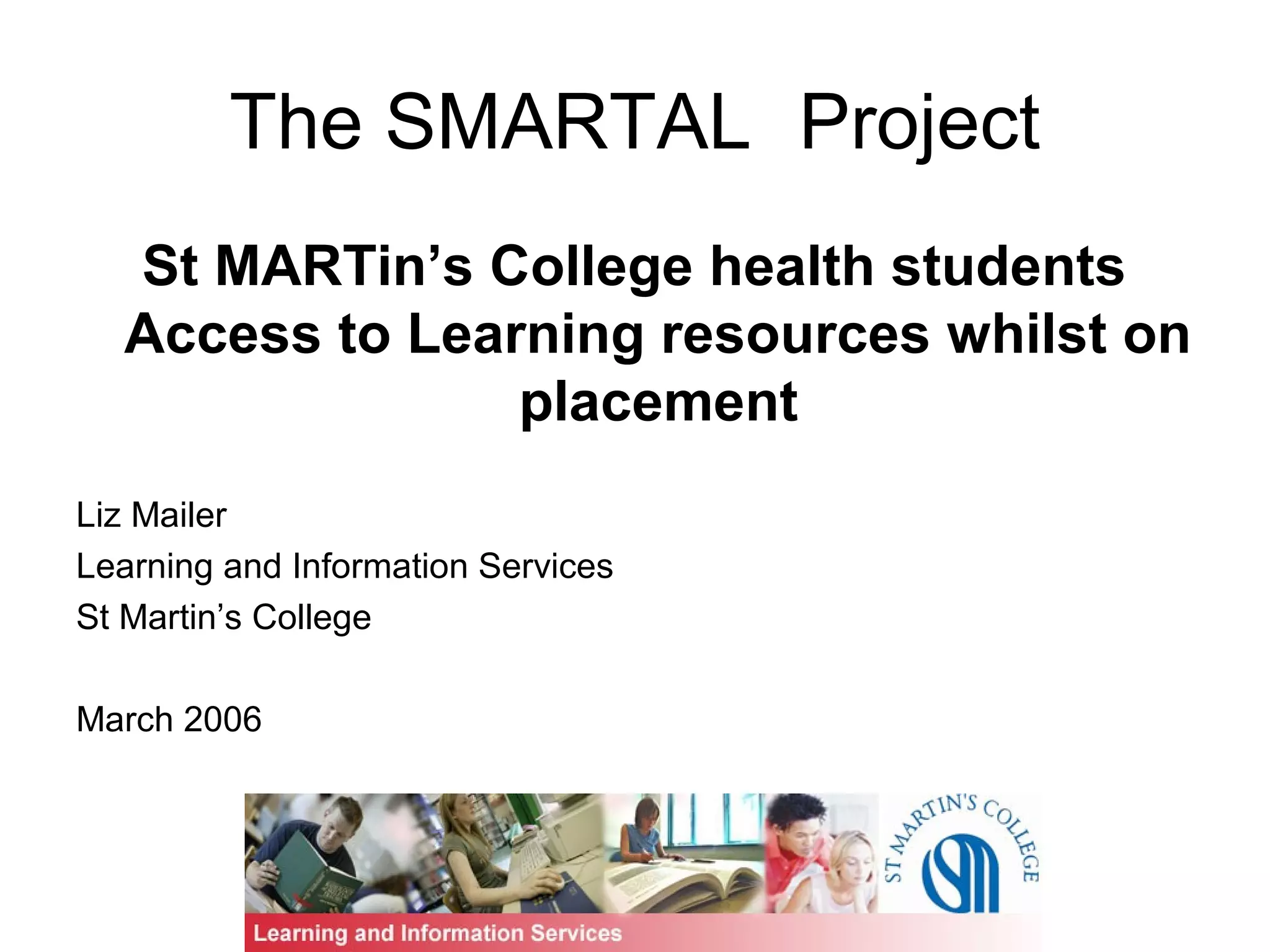 The SMARTAL Project
St MARTin’s College health students
Access to Learning resources whilst on
placement
Liz Mailer
Learning and Information Services
St Martin’s College
March 2006
 
