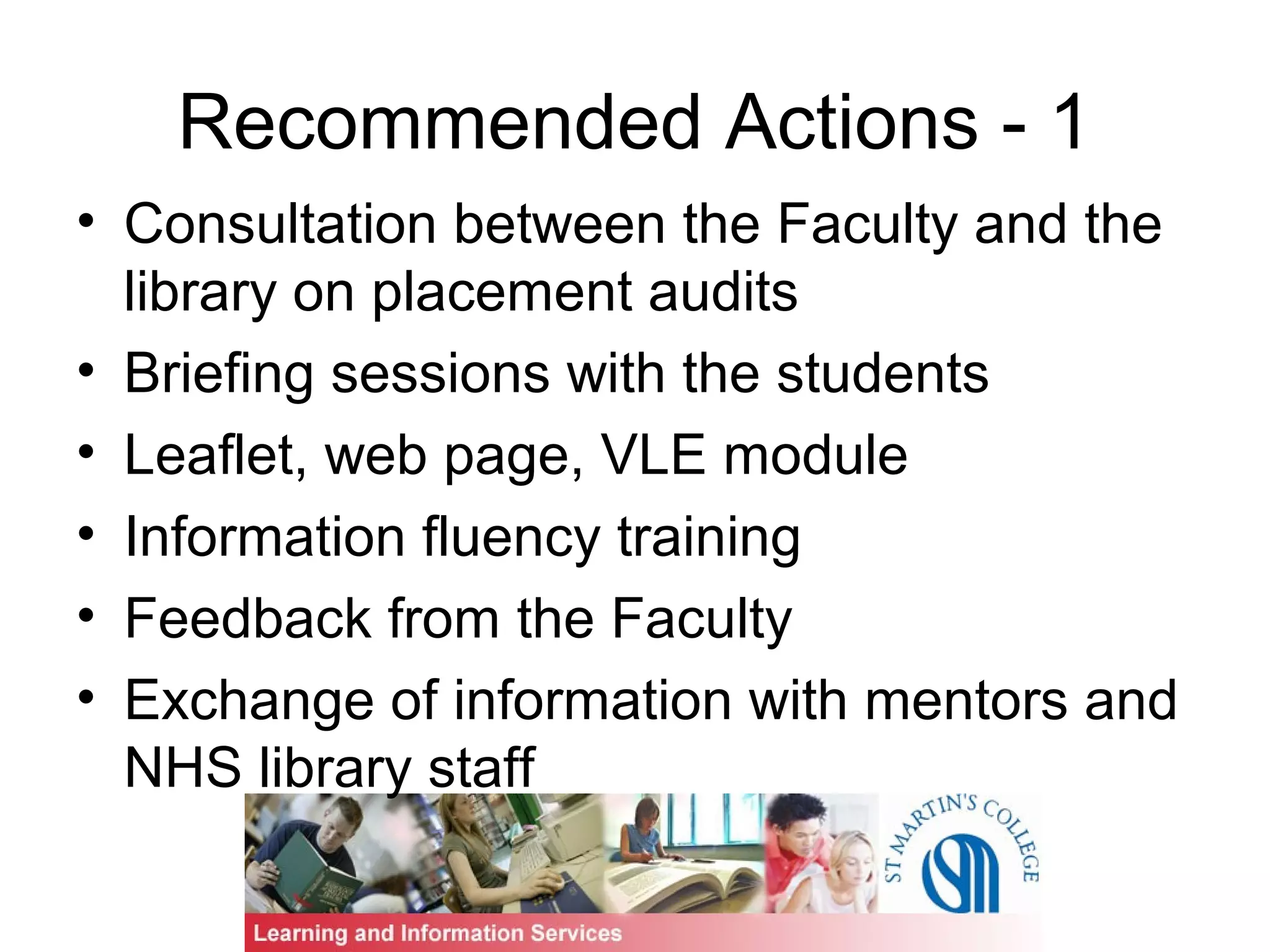 Recommended Actions - 1
• Consultation between the Faculty and the
library on placement audits
• Briefing sessions with the students
• Leaflet, web page, VLE module
• Information fluency training
• Feedback from the Faculty
• Exchange of information with mentors and
NHS library staff
 