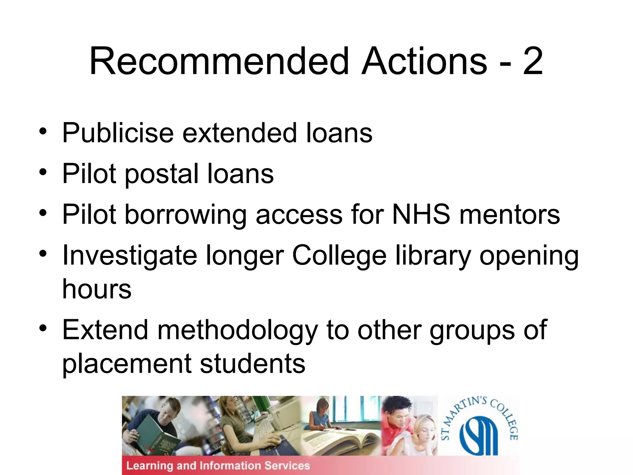 Recommended Actions - 2
• Publicise extended loans
• Pilot postal loans
• Pilot borrowing access for NHS mentors
• Investigate longer College library opening
hours
• Extend methodology to other groups of
placement students
 