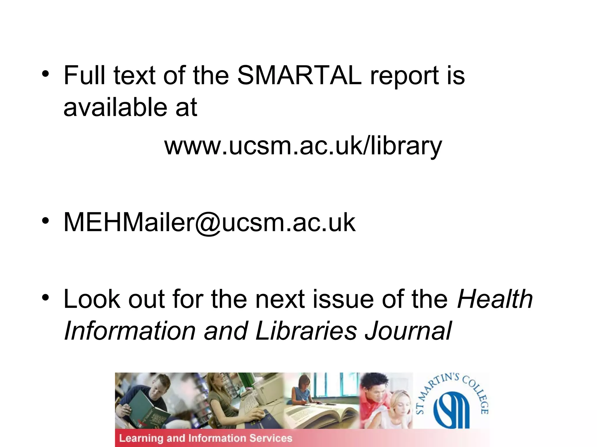 • Full text of the SMARTAL report is
available at
www.ucsm.ac.uk/library
• MEHMailer@ucsm.ac.uk
• Look out for the next issue of the Health
Information and Libraries Journal
 