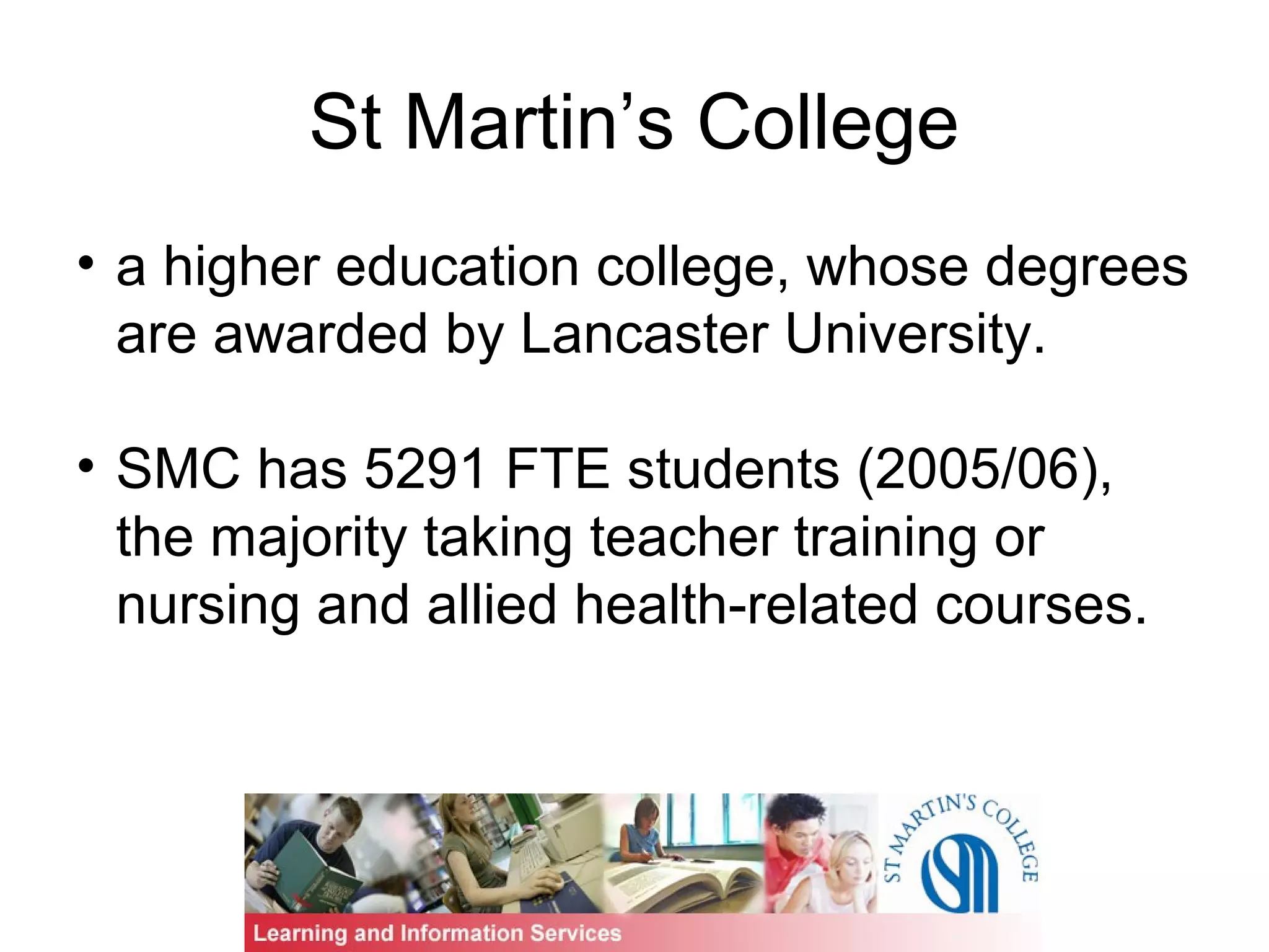 St Martin’s College
• a higher education college, whose degrees
are awarded by Lancaster University.
• SMC has 5291 FTE students (2005/06),
the majority taking teacher training or
nursing and allied health-related courses.
 