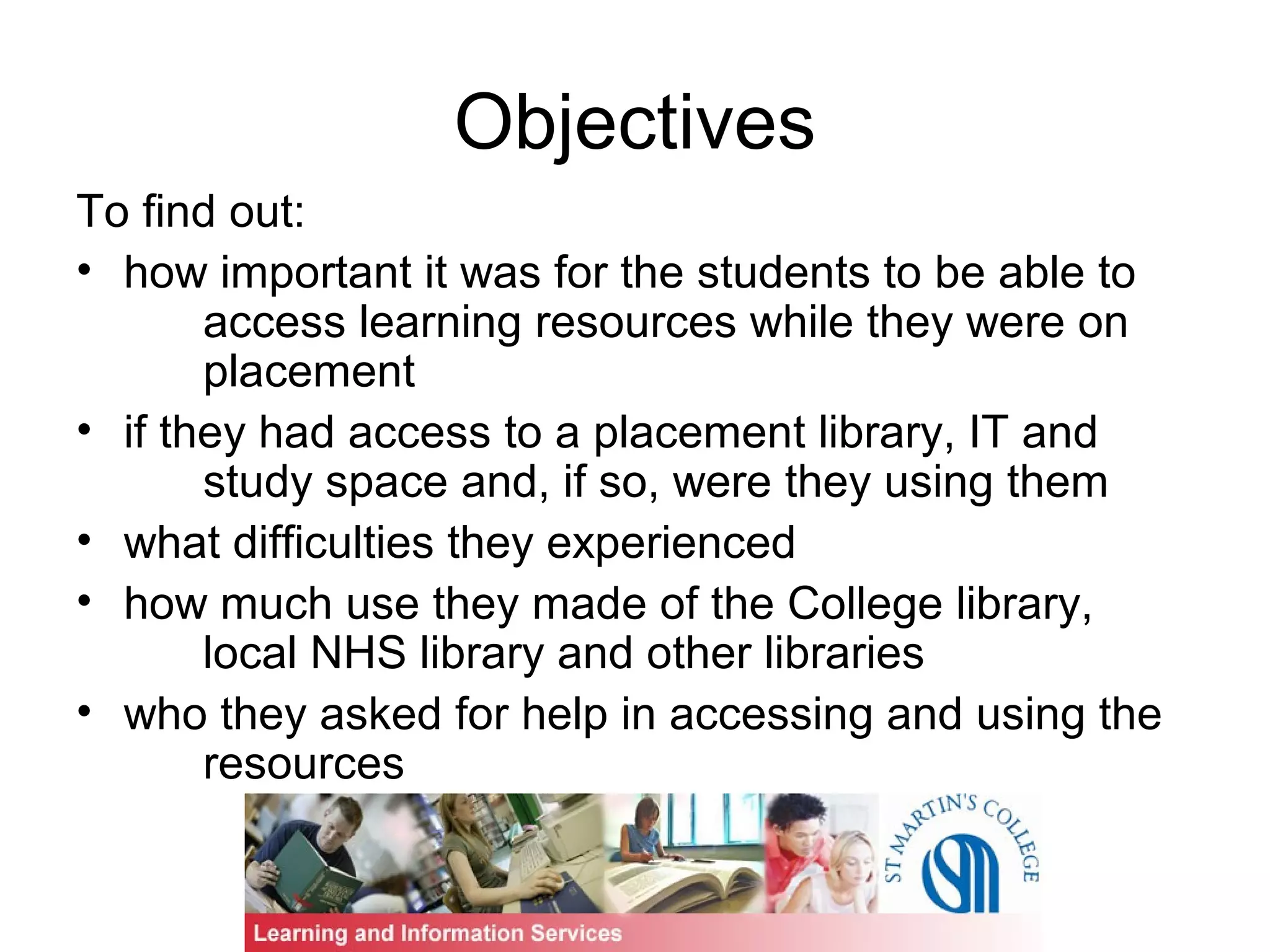 Objectives
To find out:
• how important it was for the students to be able to
access learning resources while they were on
placement
• if they had access to a placement library, IT and
study space and, if so, were they using them
• what difficulties they experienced
• how much use they made of the College library,
local NHS library and other libraries
• who they asked for help in accessing and using the
resources
 