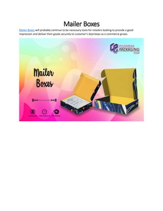 Mailer Boxes
Mailer Boxes will probably continue to be necessary tools for retailers looking to provide a good
impression and deliver their goods securely to customer’s doorsteps as e-commerce grows.
 