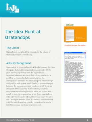 WE    THINK    ABOUT      YOU




The Idea Hunt at
stratandops
                                                              Click here to view the mailer
The Client
Statandops is our client that operates in the sphere of
Human Resources Consultancy.



Activity Background
Stratandops is a comprehensive HR solutions and Services
Company that enables organizations, especially SMBs,
grow by working closely with the organization’s
Leadership Teams. As one of their clients was facing a
problem in terms of collaboration between the
management team and the employee pool, strandandops
designed an activity that would lead to a greater dialogue
between the management and employee pool. It was an
idea contribution activity that essentially involved
employees contributing business ideas, no matter how
small, to help the organization grow. From stratandops’
side, after receiving the ideas, they would share the ideas
and findings with their client. i-Vista was commissioned
with the task of creating a mailer campaign that would
take the message out to the employee pool.




                                                                                              1
© 2009 i-Vista Digital Solutions Pvt. Ltd.
 