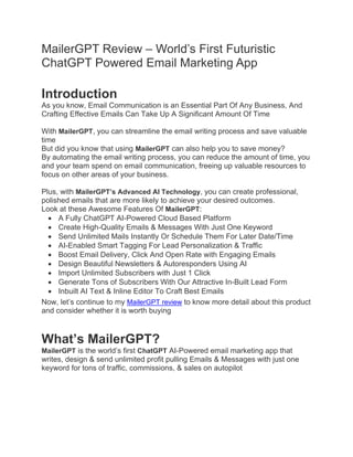 MailerGPT Review – World’s First Futuristic
ChatGPT Powered Email Marketing App
Introduction
As you know, Email Communication is an Essential Part Of Any Business, And
Crafting Effective Emails Can Take Up A Significant Amount Of Time
With MailerGPT, you can streamline the email writing process and save valuable
time
But did you know that using MailerGPT can also help you to save money?
By automating the email writing process, you can reduce the amount of time, you
and your team spend on email communication, freeing up valuable resources to
focus on other areas of your business.
Plus, with MailerGPT’s Advanced AI Technology, you can create professional,
polished emails that are more likely to achieve your desired outcomes.
Look at these Awesome Features Of MailerGPT:
• A Fully ChatGPT AI-Powered Cloud Based Platform
• Create High-Quality Emails & Messages With Just One Keyword
• Send Unlimited Mails Instantly Or Schedule Them For Later Date/Time
• AI-Enabled Smart Tagging For Lead Personalization & Traffic
• Boost Email Delivery, Click And Open Rate with Engaging Emails
• Design Beautiful Newsletters & Autoresponders Using AI
• Import Unlimited Subscribers with Just 1 Click
• Generate Tons of Subscribers With Our Attractive In-Built Lead Form
• Inbuilt AI Text & Inline Editor To Craft Best Emails
Now, let’s continue to my MailerGPT review to know more detail about this product
and consider whether it is worth buying
What’s MailerGPT?
MailerGPT is the world’s first ChatGPT AI-Powered email marketing app that
writes, design & send unlimited profit pulling Emails & Messages with just one
keyword for tons of traffic, commissions, & sales on autopilot
 
