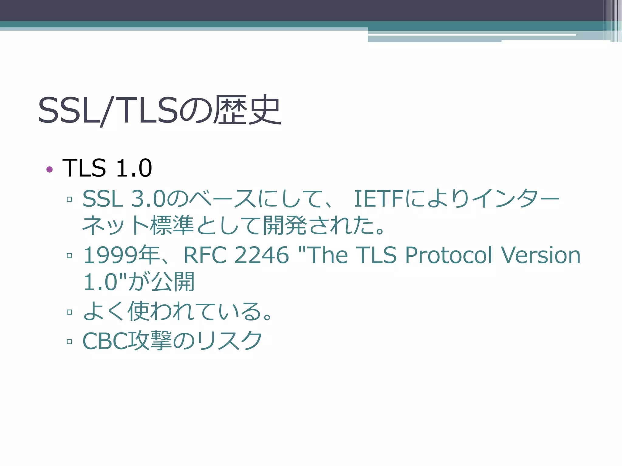 SSL/TLSの歴史
• TLS 1.0
 ▫ SSL 3.0のベースにして、 IETFによりインター
   ネット標準として開発された。
 ▫ 1999年、RFC 2246 "The TLS Protocol Version
   1.0"が公開
 ▫ よく使われている。
 ▫ CBC攻撃のリスク
 