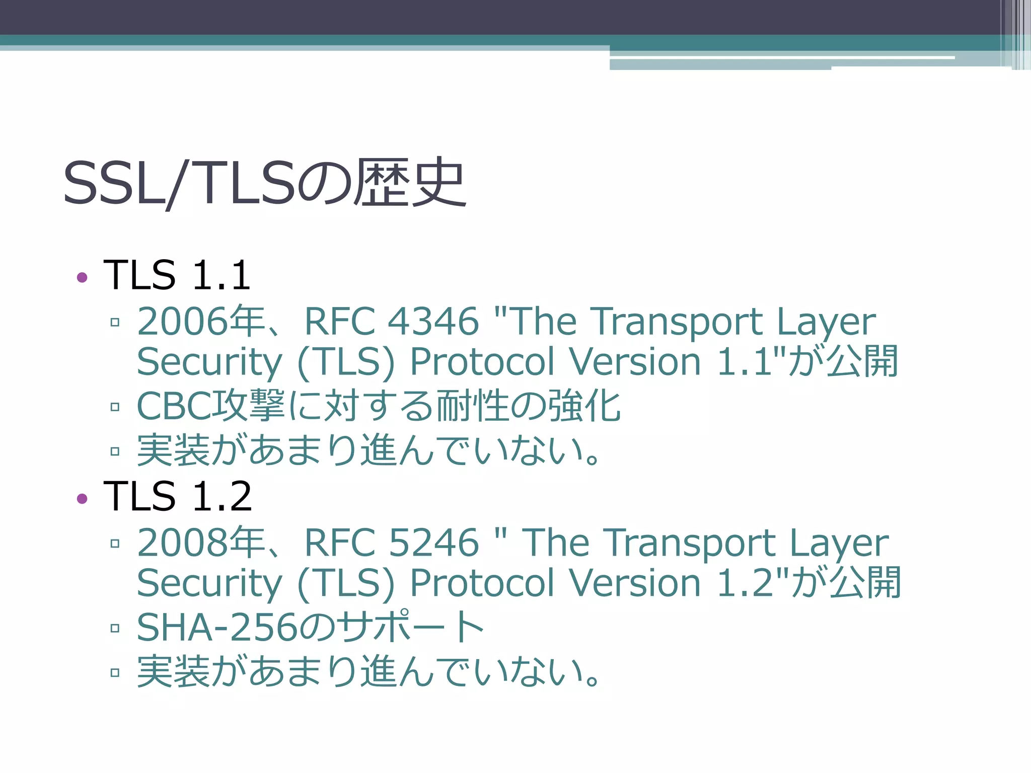 SSL/TLSの歴史
• TLS 1.1
 ▫ 2006年、RFC 4346 "The Transport Layer
   Security (TLS) Protocol Version 1.1"が公開
 ▫ CBC攻撃に対する耐性の強化
 ▫ 実装があまり進んでいない。
• TLS 1.2
 ▫ 2008年、RFC 5246 " The Transport Layer
   Security (TLS) Protocol Version 1.2"が公開
 ▫ SHA-256のサポート
 ▫ 実装があまり進んでいない。
 