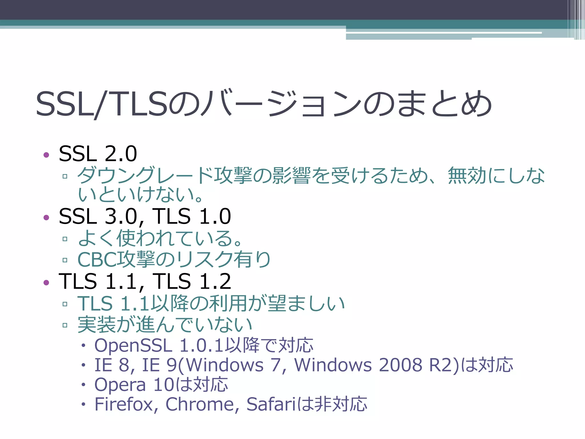 SSL/TLSのバージョンのまとめ
• SSL 2.0
 ▫ ダウングレード攻撃の影響を受けるため、無効にしな
   いといけない。
• SSL 3.0, TLS 1.0
 ▫ よく使われている。
 ▫ CBC攻撃のリスク有り
• TLS 1.1, TLS 1.2
 ▫ TLS 1.1以降の利用が望ましい
 ▫ 実装が進んでいない
      OpenSSL 1.0.1以降で対応
      IE 8, IE 9(Windows 7, Windows 2008 R2)は対応
      Opera 10は対応
      Firefox, Chrome, Safariは非対応
 