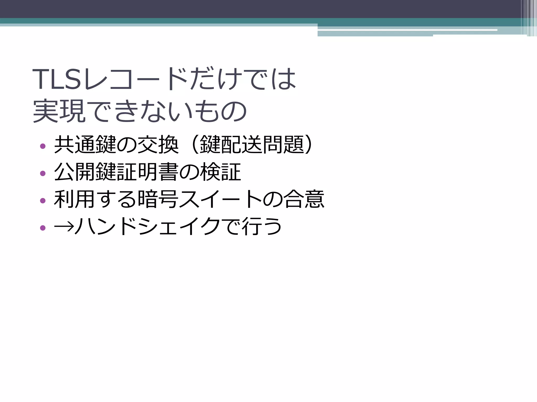 TLSレコードだけでは
実現できないもの
•   共通鍵の交換（鍵配送問題）
•   公開鍵証明書の検証
•   利用する暗号スイートの合意
•   →ハンドシェイクで行う
 