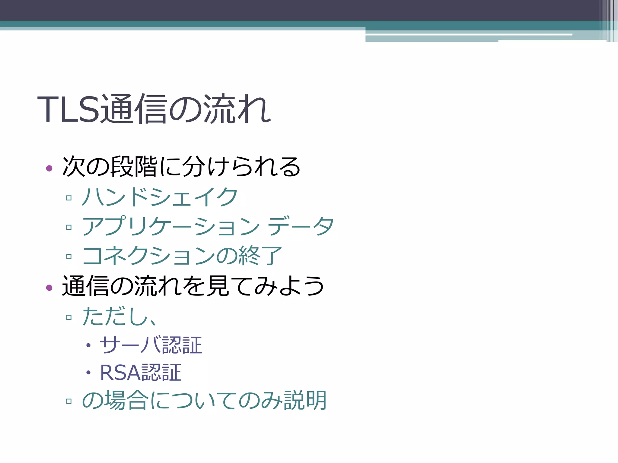 TLS通信の流れ
• 次の段階に分けられる
▫ ハンドシェイク
▫ アプリケーション データ
▫ コネクションの終了
• 通信の流れを見てみよう
▫ ただし、
  サーバ認証
  RSA認証
▫ の場合についてのみ説明
 