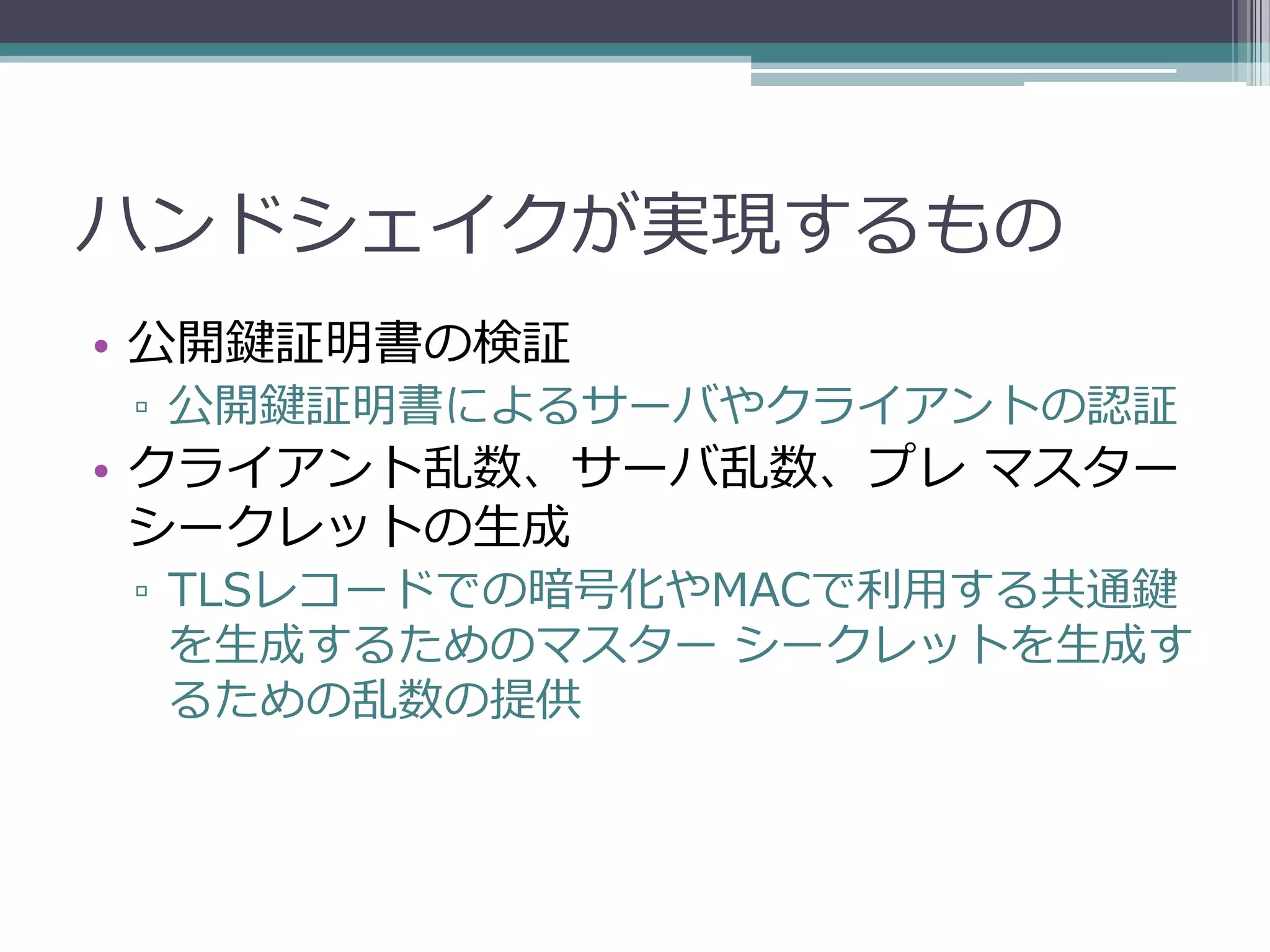 ハンドシェイクが実現するもの
• 公開鍵証明書の検証
▫ 公開鍵証明書によるサーバやクライアントの認証
• クライアント乱数、サーバ乱数、プレ マスター
  シークレットの生成
▫ TLSレコードでの暗号化やMACで利用する共通鍵
  を生成するためのマスター シークレットを生成す
  るための乱数の提供
 
