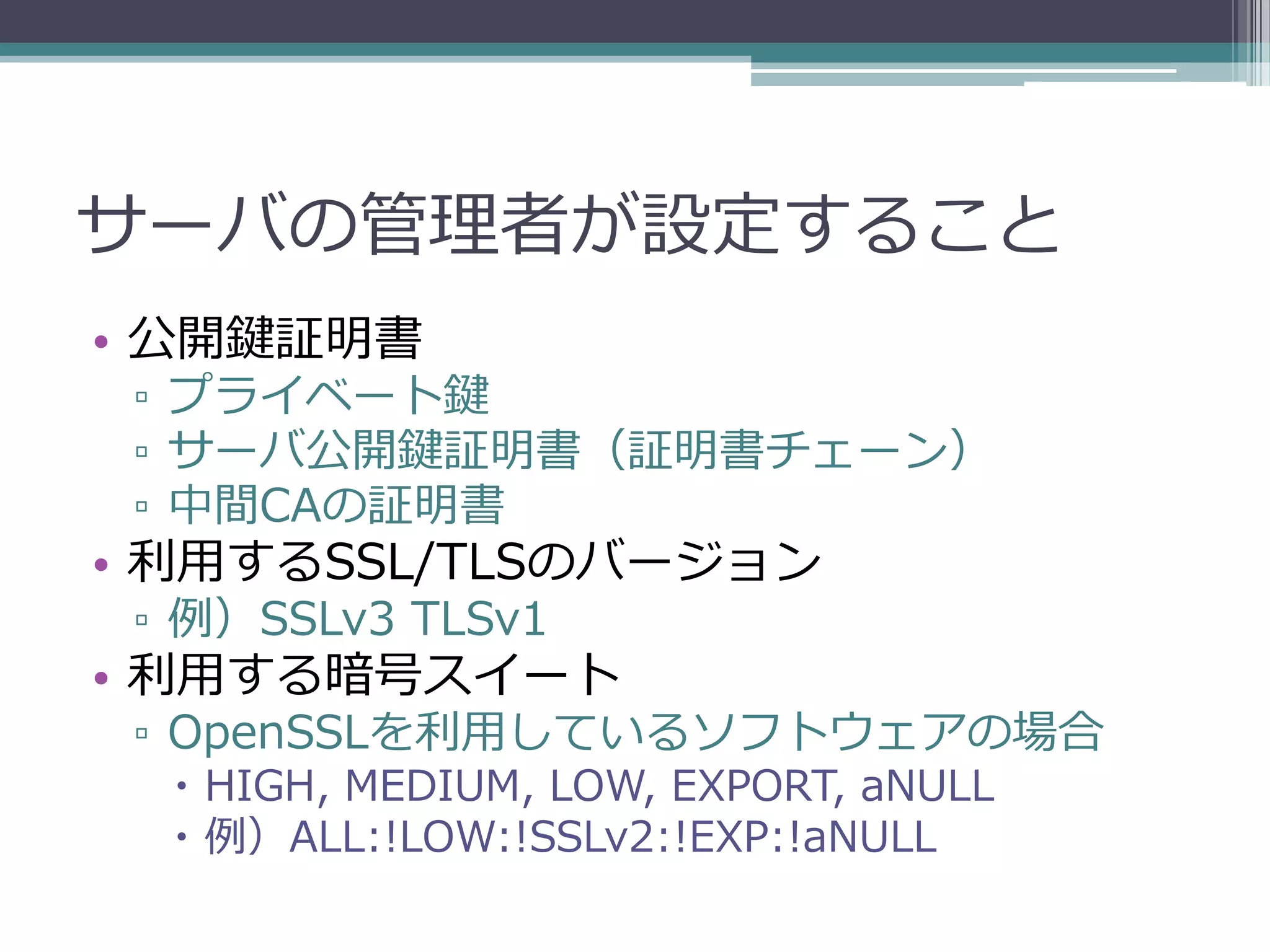 サーバの管理者が設定すること
• 公開鍵証明書
 ▫ プライベート鍵
 ▫ サーバ公開鍵証明書（証明書チェーン）
 ▫ 中間CAの証明書
• 利用するSSL/TLSのバージョン
 ▫ 例）SSLv3 TLSv1
• 利用する暗号スイート
 ▫ OpenSSLを利用しているソフトウェアの場合
   HIGH, MEDIUM, LOW, EXPORT, aNULL
   例）ALL:!LOW:!SSLv2:!EXP:!aNULL
 