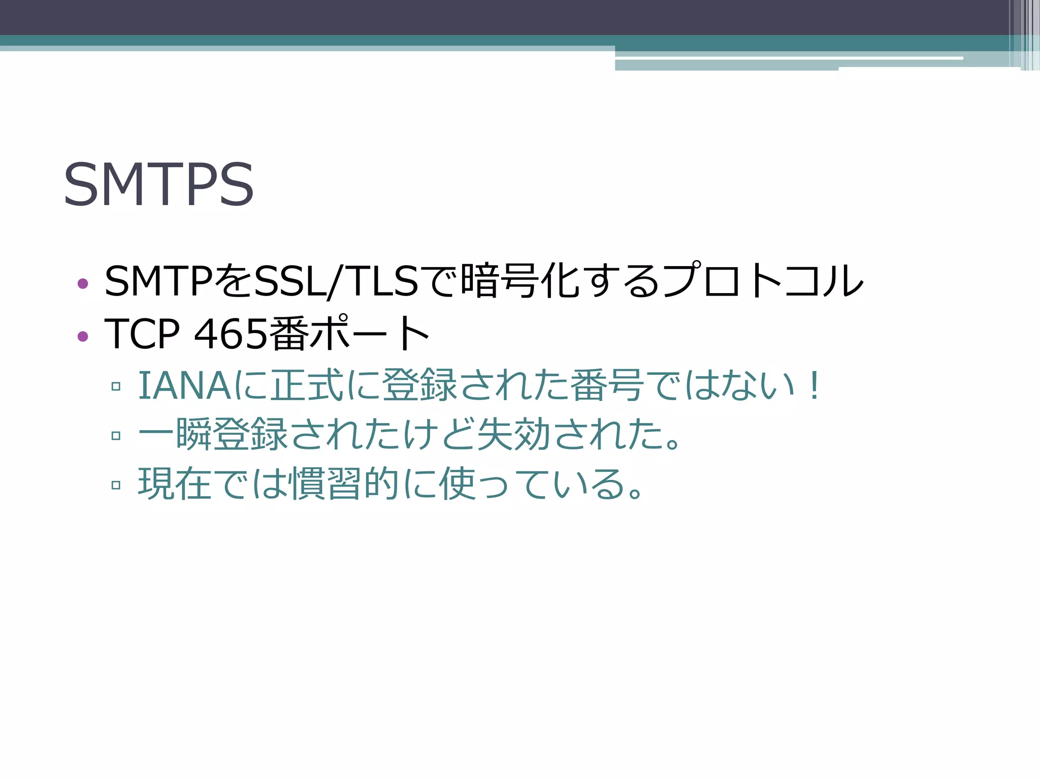 SMTPS
• SMTPをSSL/TLSで暗号化するプロトコル
• TCP 465番ポート
 ▫ IANAに正式に登録された番号ではない！
 ▫ 一瞬登録されたけど失効された。
 ▫ 現在では慣習的に使っている。
 
